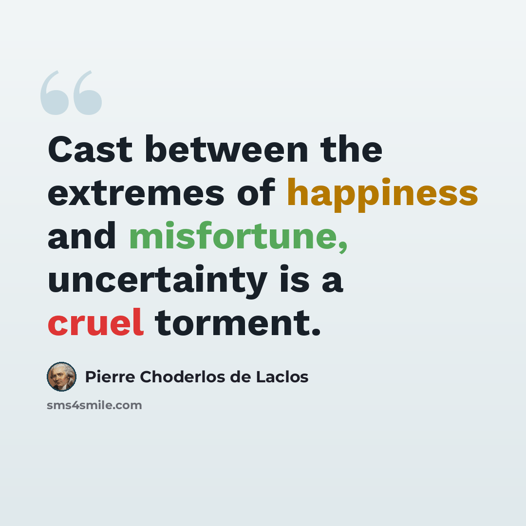 “Cast between the extremes of happiness and misfortune, uncertainty is a cruel torment.” quote by Pierre Choderlos de Laclos