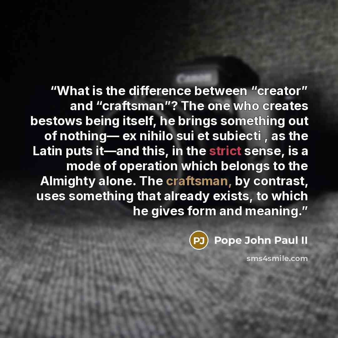 “What is the difference between “creator” and “craftsman”? The one who creates bestows being itself, he brings something out of nothing— ex nihilo sui et subiecti , as the Latin puts it—and this, in the strict sense, is a mode of operation which belongs to the Almighty alone. The craftsman, by…” quote by Pope John Paul II