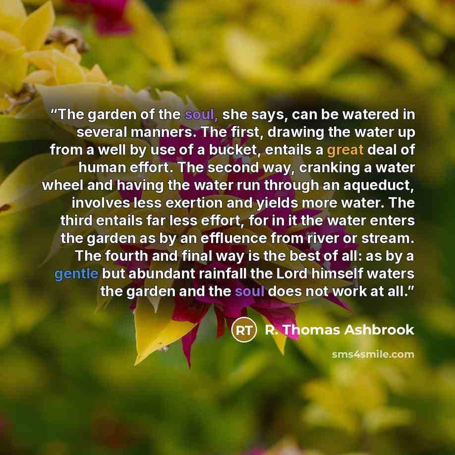 “The garden of the soul, she says, can be watered in several manners. The first, drawing the water up from a well by use of a bucket, entails a great deal of human effort. The second way, cranking a water wheel and having the water run through an aqueduct, involves less exertion and yields more…” quote by R. Thomas Ashbrook