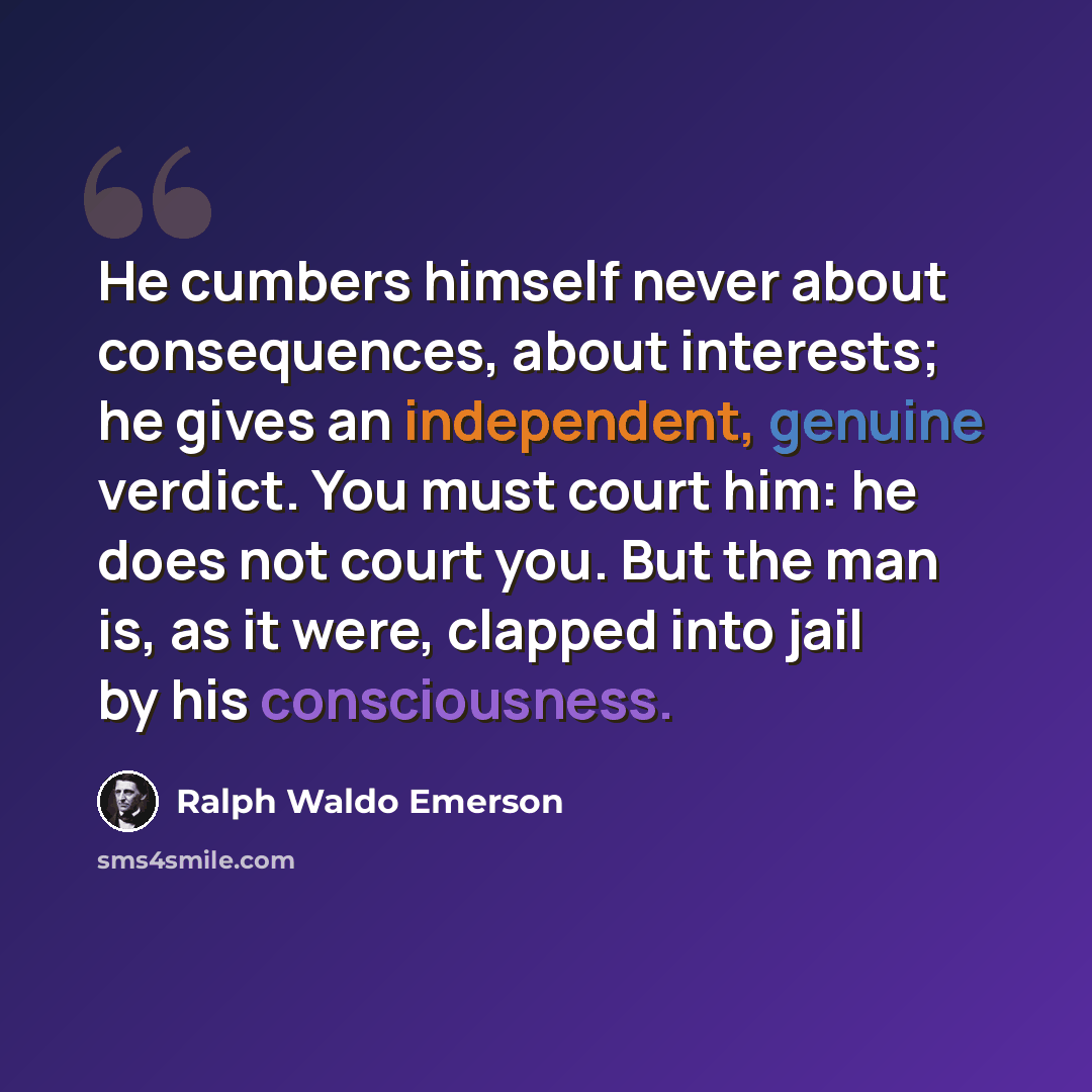 “He cumbers himself never about consequences, about interests; he gives an independent, genuine verdict. You must court him: he does not court you. But the man is, as it were, clapped into jail by his consciousness.” quote by Ralph Waldo Emerson