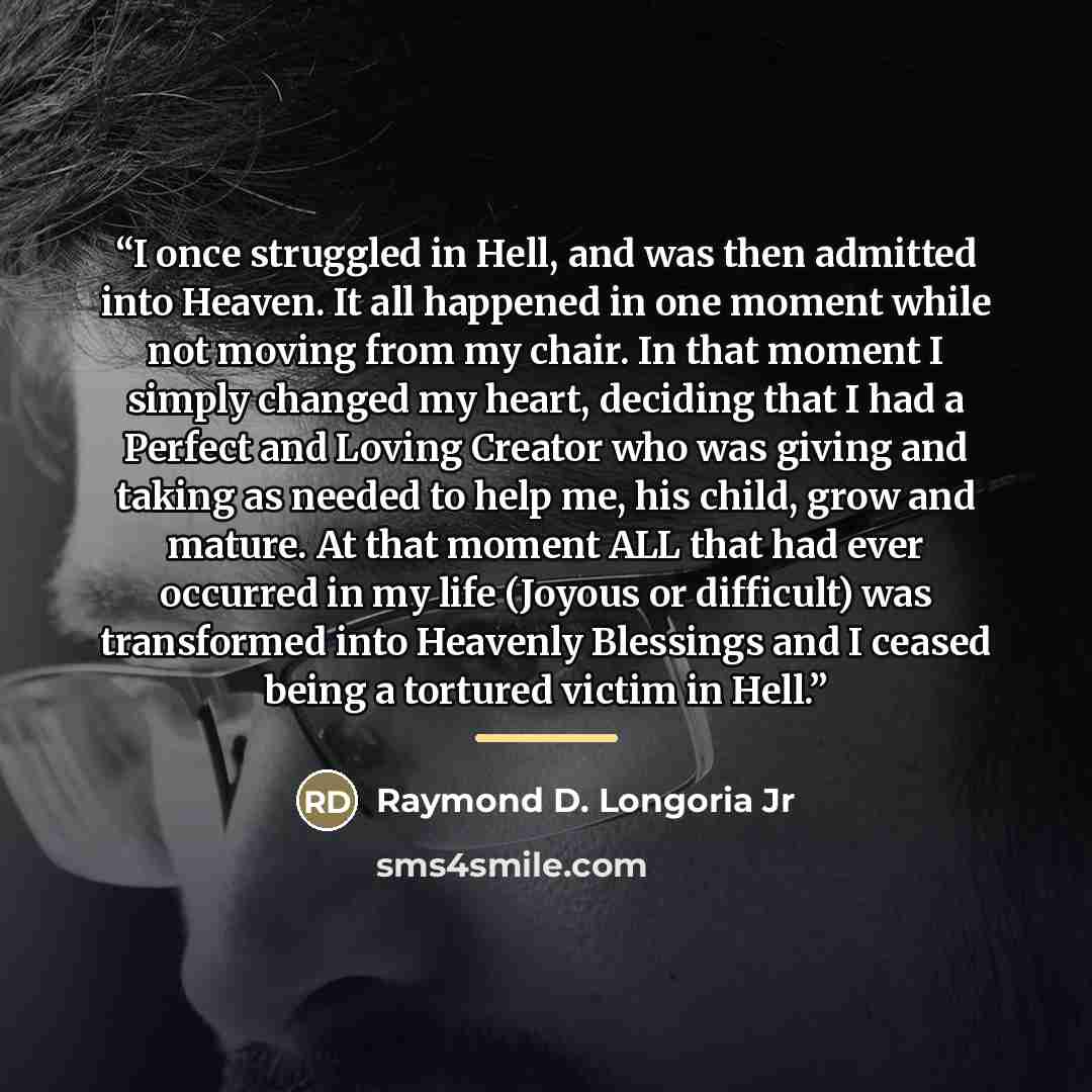 “I once struggled in Hell, and was then admitted into Heaven. It all happened in one moment while not moving from my chair. In that moment I simply changed my heart, deciding that I had a Perfect and Loving Creator who was giving and taking as needed to help me, his child, grow and mature. At that…” quote by Raymond D. Longoria Jr