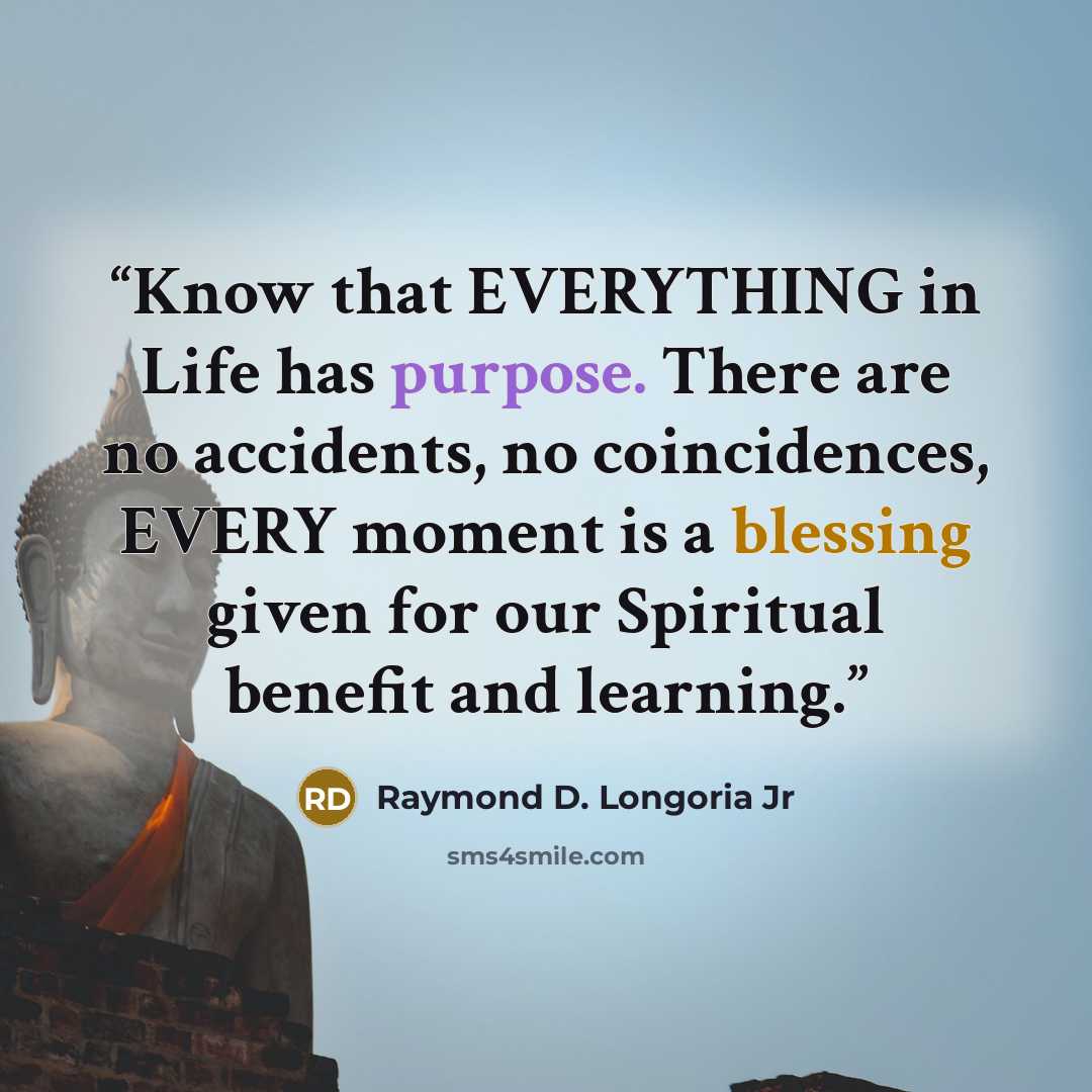 “Know that EVERYTHING in Life has purpose. There are no accidents, no coincidences, EVERY moment is a blessing given for our Spiritual benefit and learning.” quote by Raymond D. Longoria Jr
