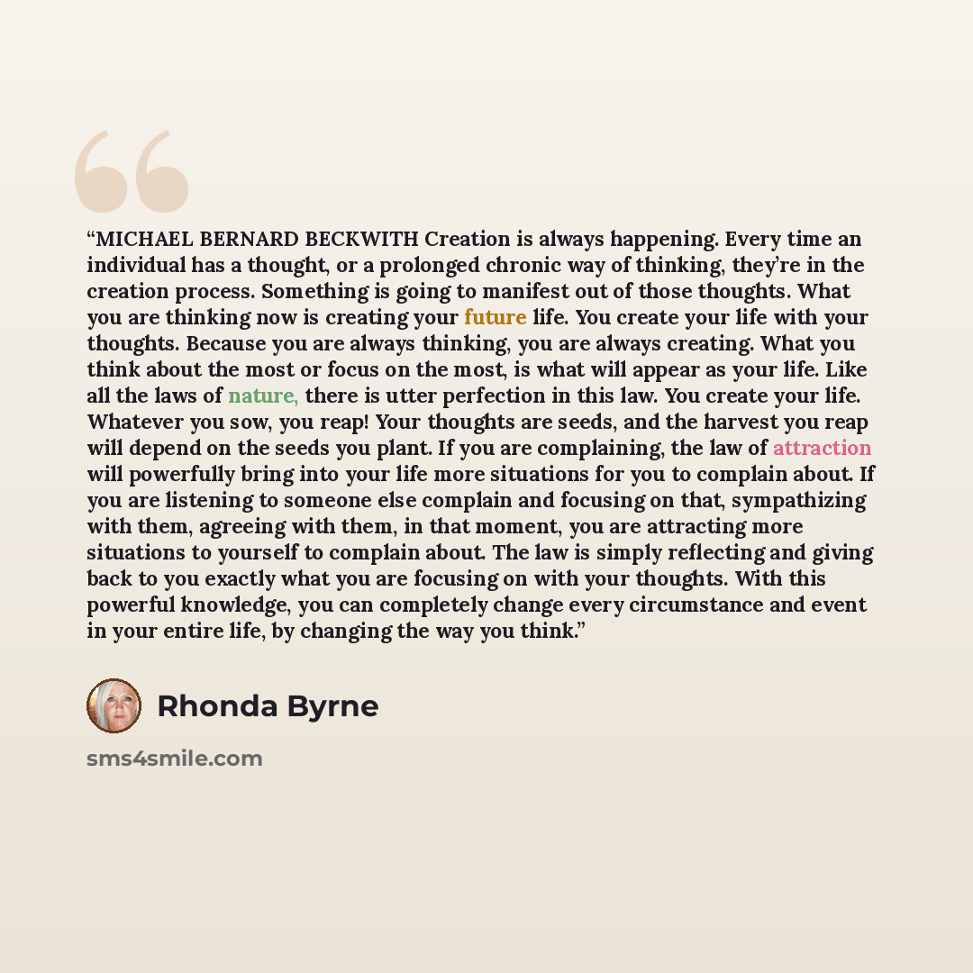 “MICHAEL BERNARD BECKWITH Creation is always happening. Every time an individual has a thought, or a prolonged chronic way of thinking, they’re in the creation process. Something is going to manifest out of those thoughts. What you are thinking now is creating your future life. You create your life…” quote by Rhonda Byrne