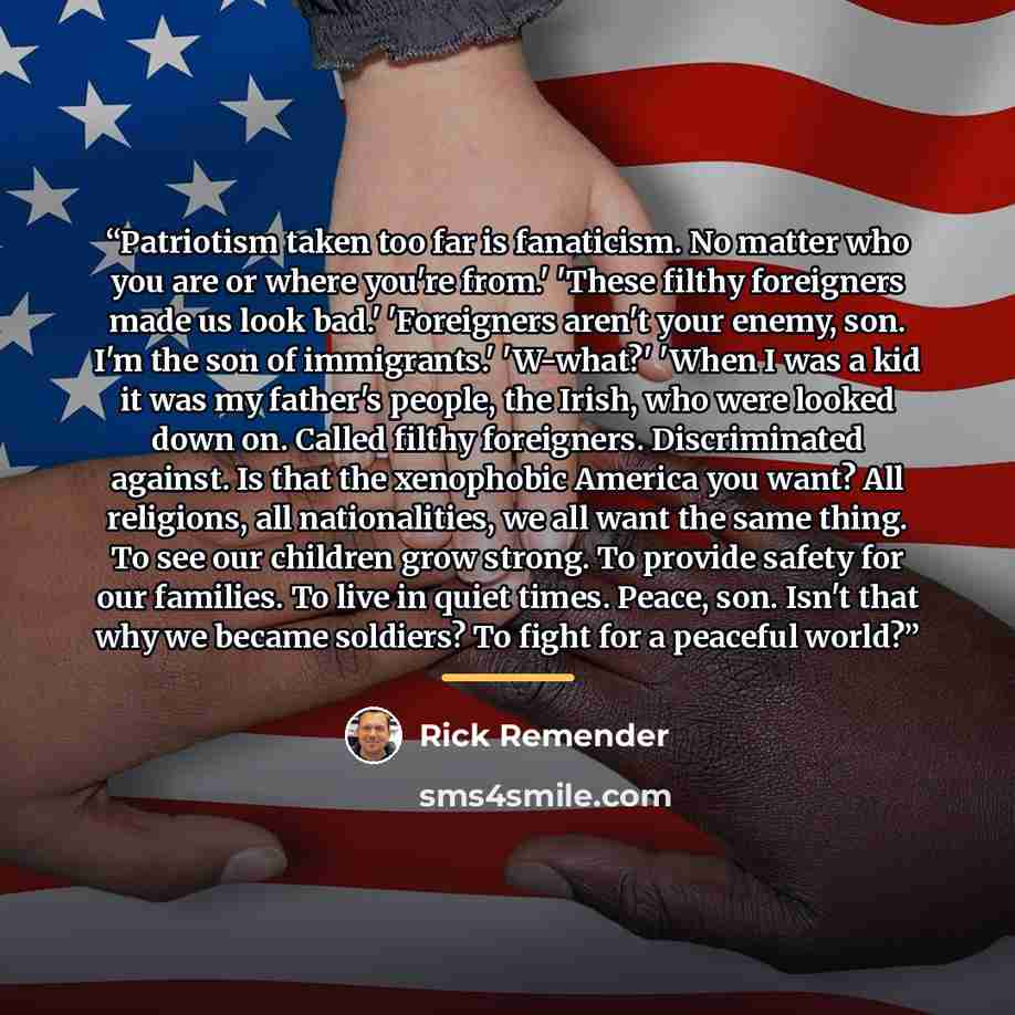 “Patriotism taken too far is fanaticism. No matter who you are or where you're from.' 'These filthy foreigners made us look bad.' 'Foreigners aren't your enemy, son. I'm the son of immigrants.' 'W-what?' 'When I was a kid it was my father's people, the Irish, who were looked down on. Called filthy…” quote by Rick Remender
