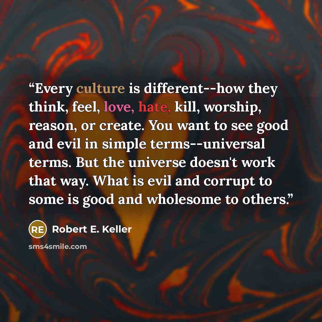 “Every culture is different--how they think, feel, love, hate, kill, worship, reason, or create. You want to see good and evil in simple terms--universal terms. But the universe doesn't work that way. What is evil and corrupt to some is good and wholesome to others.” quote by Robert E. Keller