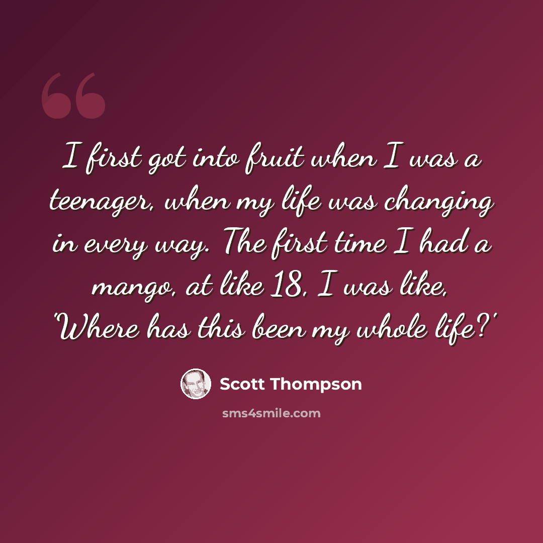 “I first got into fruit when I was a teenager, when my life was changing in every way. The first time I had a mango, at like 18, I was like, 'Where has this been my whole life?'” quote by Scott Thompson