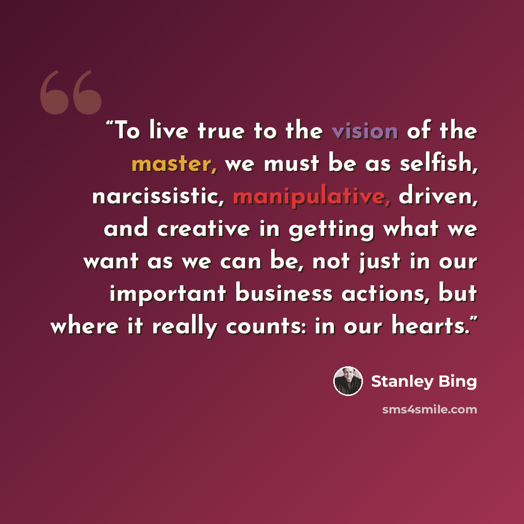 “To live true to the vision of the master, we must be as selfish, narcissistic, manipulative, driven, and creative in getting what we want as we can be, not just in our important business actions, but where it really counts: in our hearts.” quote by Stanley Bing