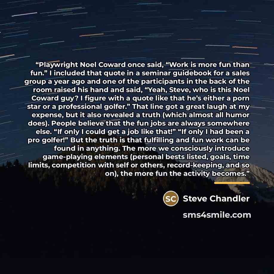 “Playwright Noel Coward once said, “Work is more fun than fun.” I included that quote in a seminar guidebook for a sales group a year ago and one of the participants in the back of the room raised his hand and said, “Yeah, Steve, who is this Noel Coward guy? I figure with a quote like that he’s…” quote by Steve Chandler
