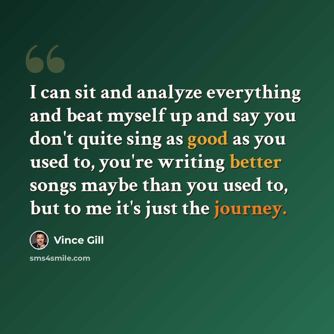 “I can sit and analyze everything and beat myself up and say you don't quite sing as good as you used to, you're writing better songs maybe than you used to, but to me it's just the journey.” quote by Vince Gill