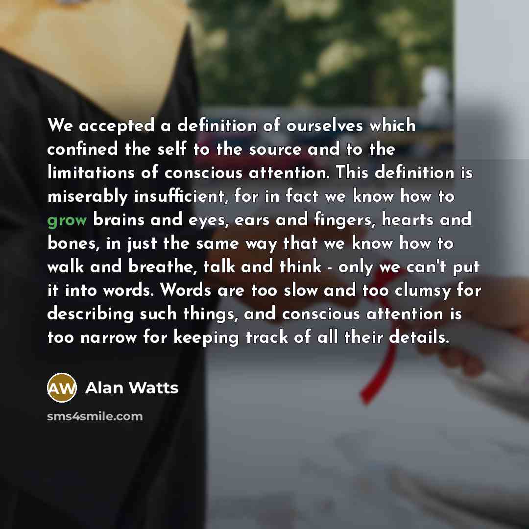 “We accepted a definition of ourselves which confined the self to the source and to the limitations of conscious attention. This definition is miserably insufficient, for in fact we know how to grow brains and eyes, ears and fingers, hearts and bones, in just the same way that we know how to walk…” quote by Alan Watts