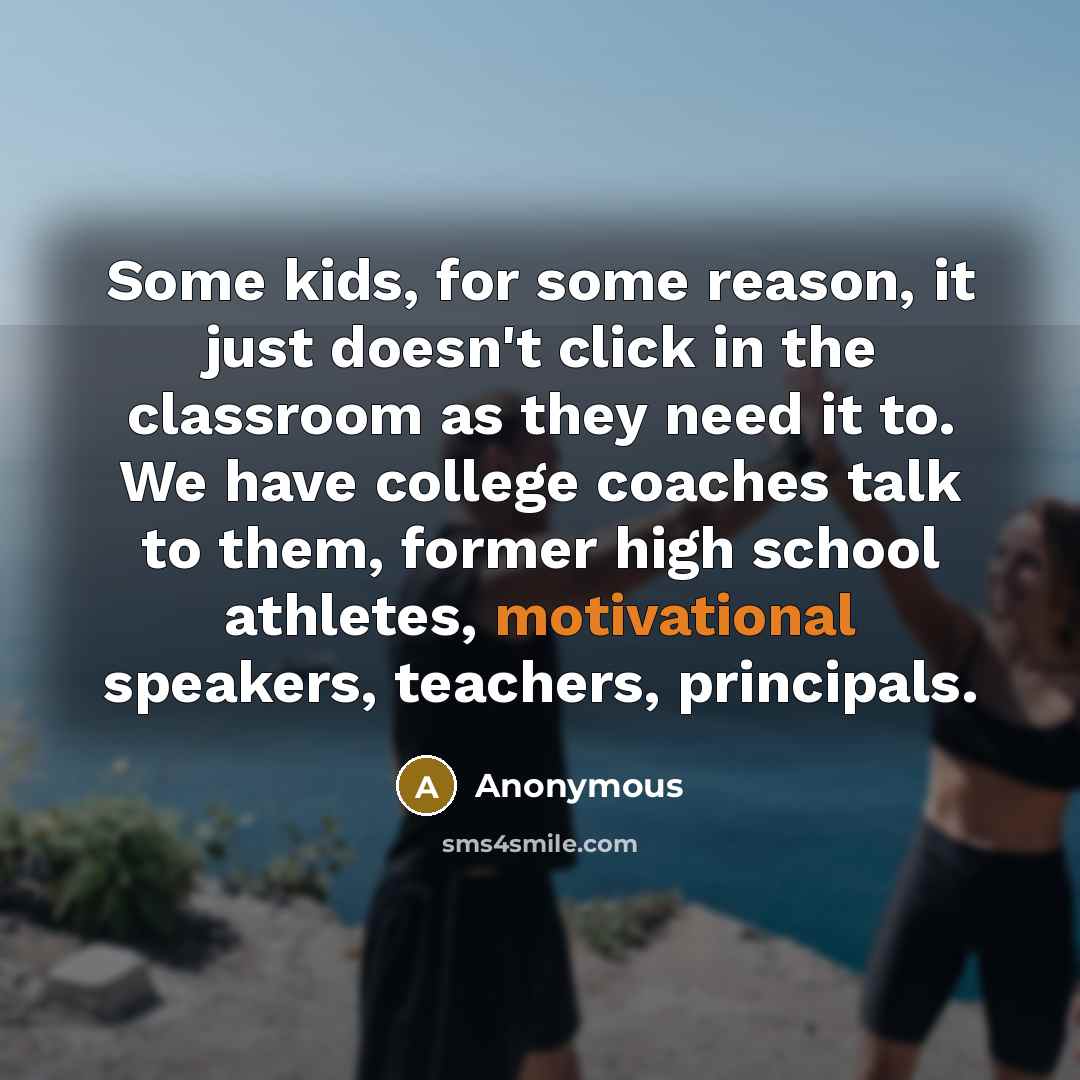 “Some kids, for some reason, it just doesn't click in the classroom as they need it to. We have college coaches talk to them, former high school athletes, motivational speakers, teachers, principals.” quote by Anonymous
