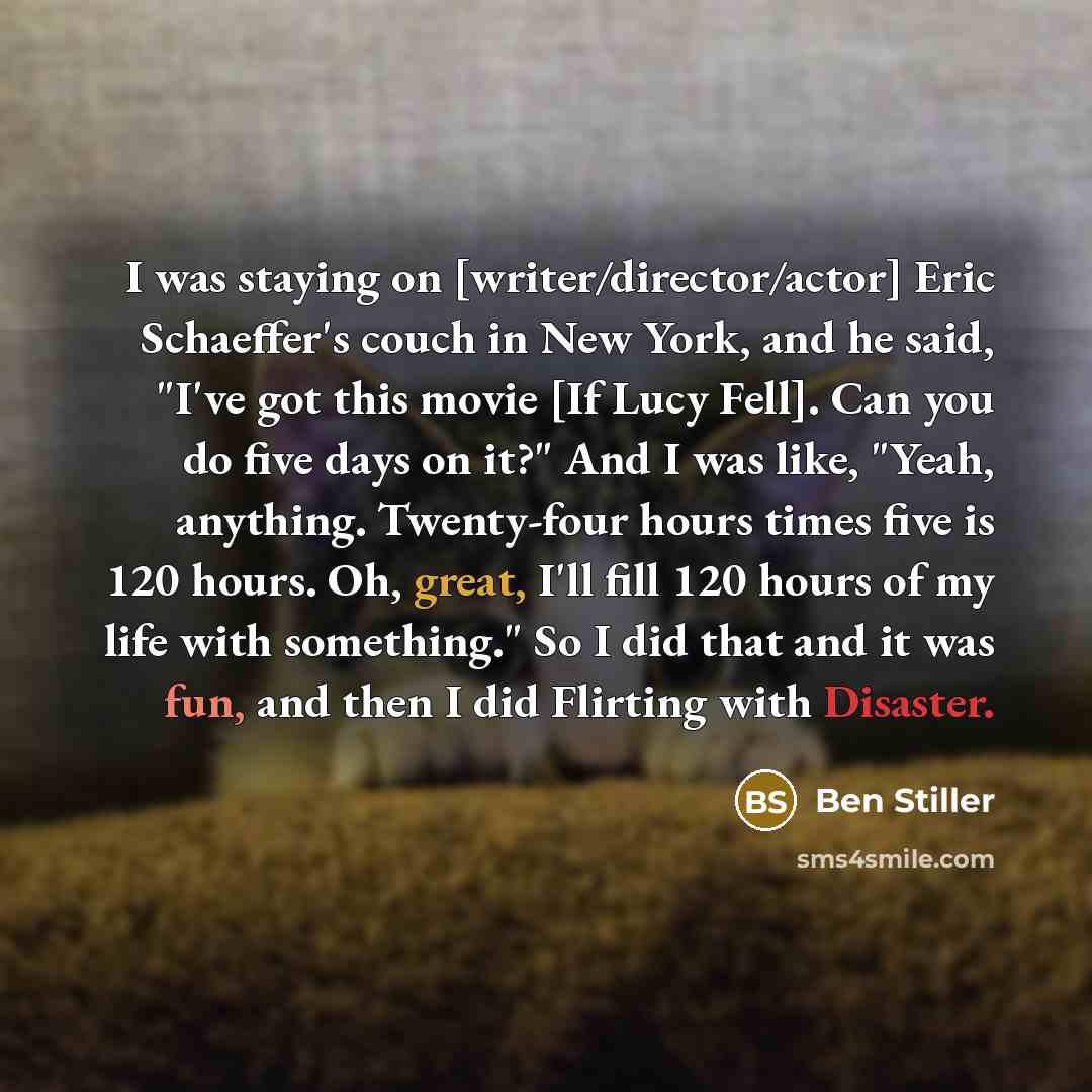 “I was staying on [writer/director/actor] Eric Schaeffer's couch in New York, and he said, "I've got this movie [If Lucy Fell]. Can you do five days on it?" And I was like, "Yeah, anything. Twenty-four hours times five is 120 hours. Oh, great, I'll fill 120 hours of my life with something." So I…” quote by Ben Stiller