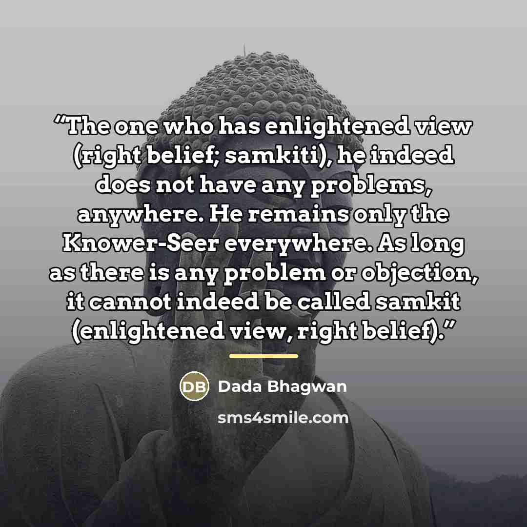 “The one who has enlightened view (right belief; samkiti), he indeed does not have any problems, anywhere. He remains only the Knower-Seer everywhere. As long as there is any problem or objection, it cannot indeed be called samkit (enlightened view, right belief).” quote by Dada Bhagwan