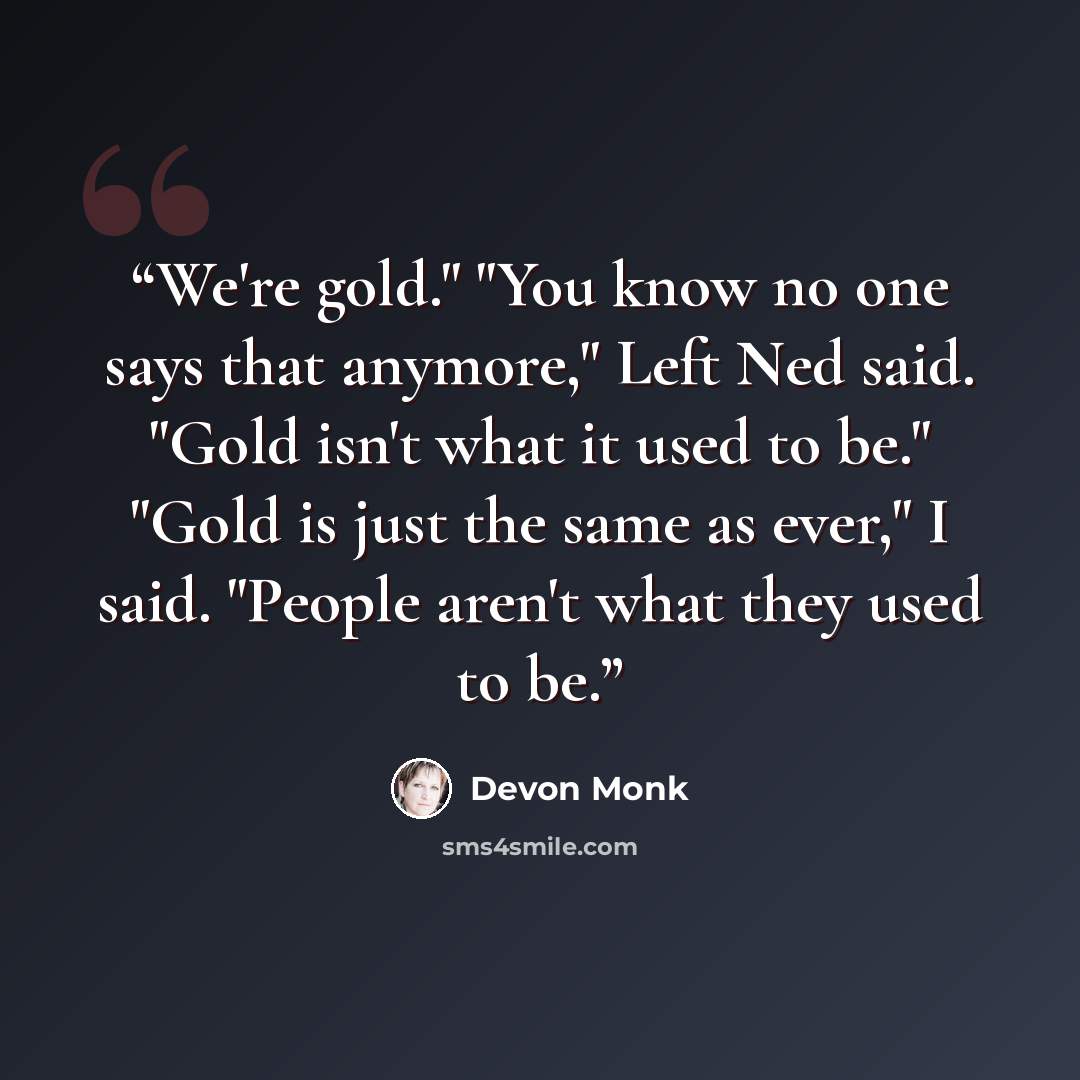 “We're gold." "You know no one says that anymore," Left Ned said. "Gold isn't what it used to be." "Gold is just the same as ever," I said. "People aren't what they used to be.” quote by Devon Monk