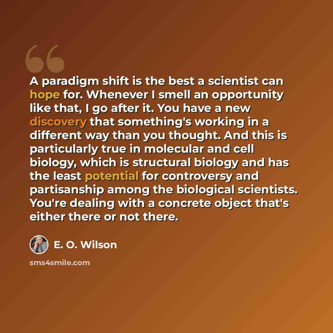 “A paradigm shift is the best a scientist can hope for. Whenever I smell an opportunity like that, I go after it. You have a new discovery that something's working in a different way than you thought. And this is particularly true in molecular and cell biology, which is structural biology and has…” quote by E. O. Wilson