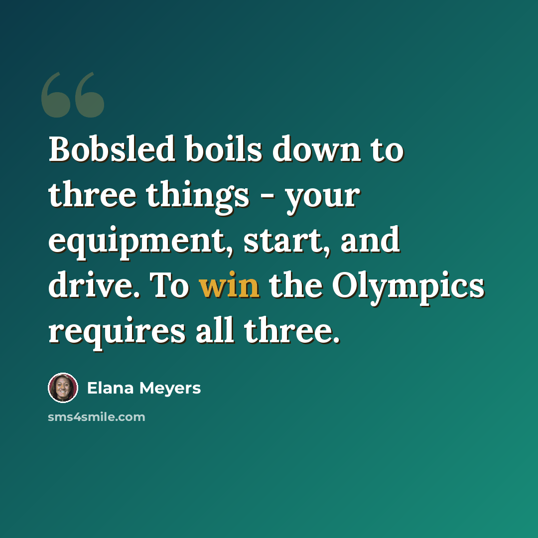 “Bobsled boils down to three things - your equipment, start, and drive. To win the Olympics requires all three.” quote by Elana Meyers