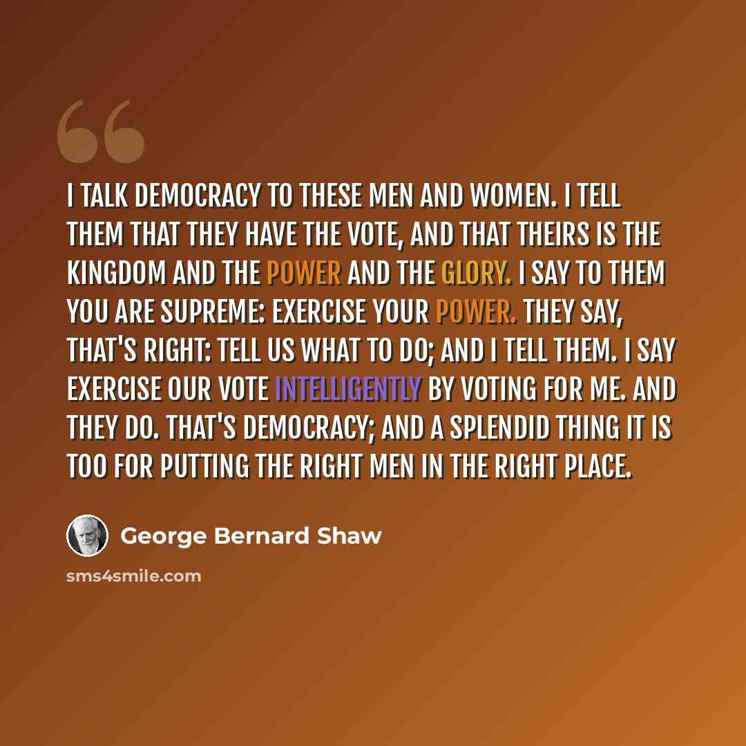 “I talk democracy to these men and women. I tell them that they have the vote, and that theirs is the kingdom and the power and the glory. I say to them You are supreme: exercise your power. They say, That's right: tell us what to do; and I tell them. I say Exercise our vote intelligently by voting…” quote by George Bernard Shaw
