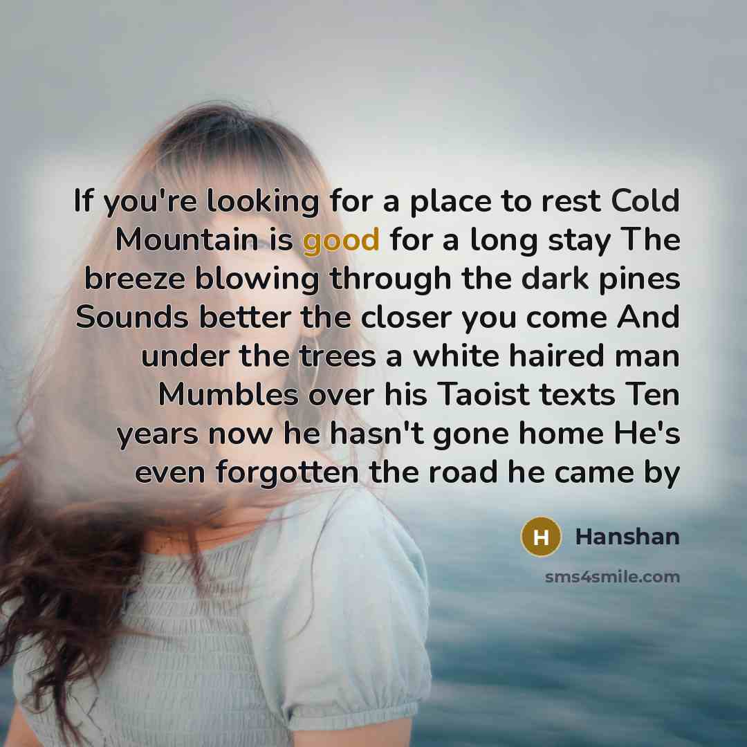 “If you're looking for a place to rest Cold Mountain is good for a long stay The breeze blowing through the dark pines Sounds better the closer you come And under the trees a white haired man Mumbles over his Taoist texts Ten years now he hasn't gone home He's even forgotten the road he came by” quote by Hanshan