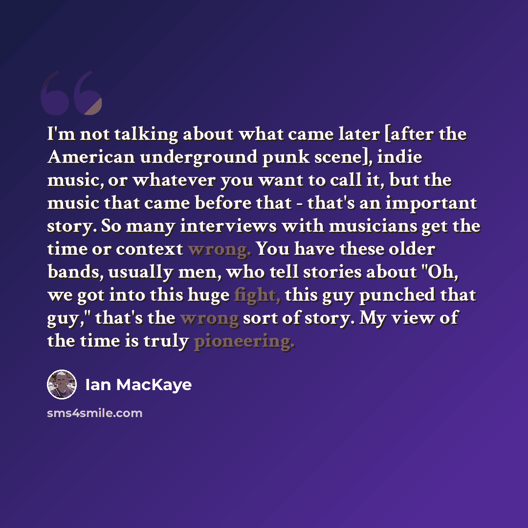 “I'm not talking about what came later [after the American underground punk scene], indie music, or whatever you want to call it, but the music that came before that - that's an important story. So many interviews with musicians get the time or context wrong. You have these older bands, usually…” quote by Ian MacKaye