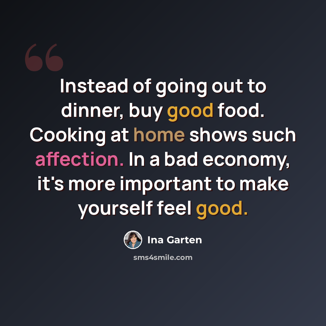 “Instead of going out to dinner, buy good food. Cooking at home shows such affection. In a bad economy, it's more important to make yourself feel good.” quote by Ina Garten