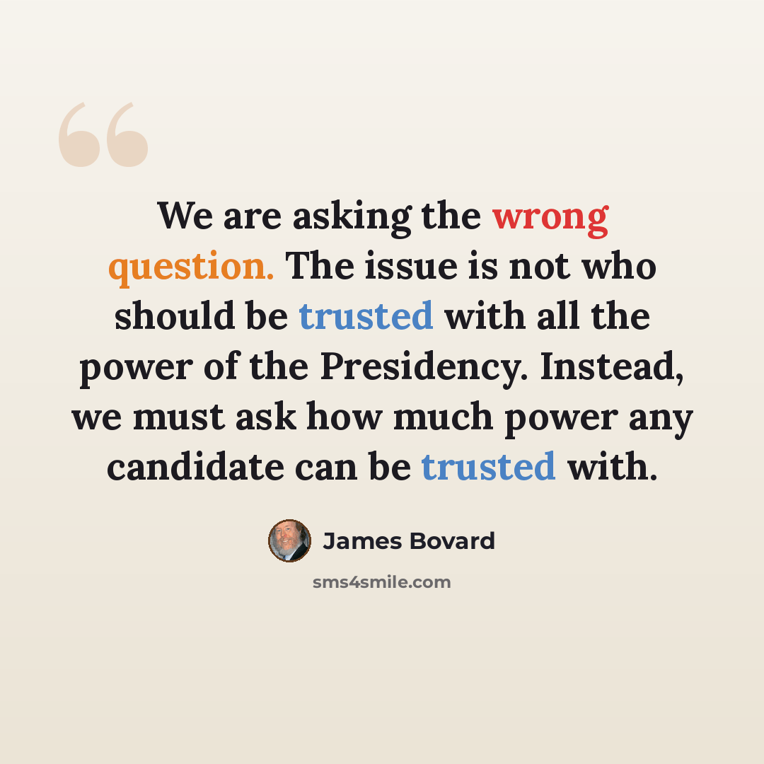 “We are asking the wrong question. The issue is not who should be trusted with all the power of the Presidency. Instead, we must ask how much power any candidate can be trusted with.” quote by James Bovard