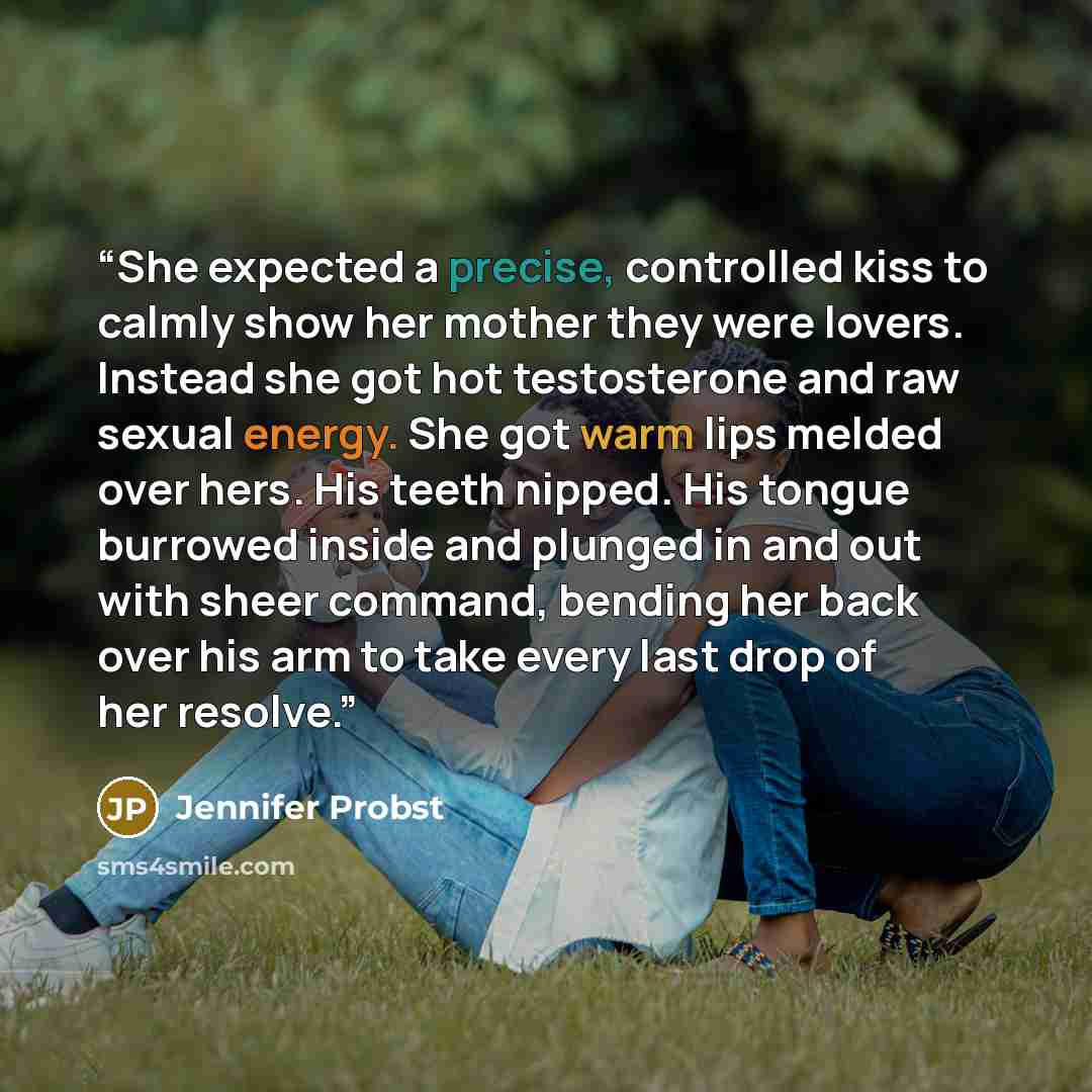 “She expected a precise, controlled kiss to calmly show her mother they were lovers. Instead she got hot testosterone and raw sexual energy. She got warm lips melded over hers. His teeth nipped. His tongue burrowed inside and plunged in and out with sheer command, bending her back over his arm to…” quote by Jennifer Probst