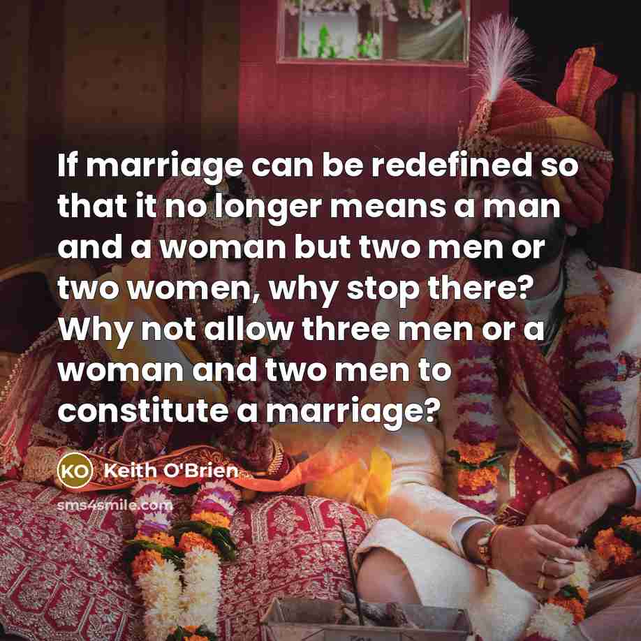 “If marriage can be redefined so that it no longer means a man and a woman but two men or two women, why stop there? Why not allow three men or a woman and two men to constitute a marriage?” quote by Keith O'Brien