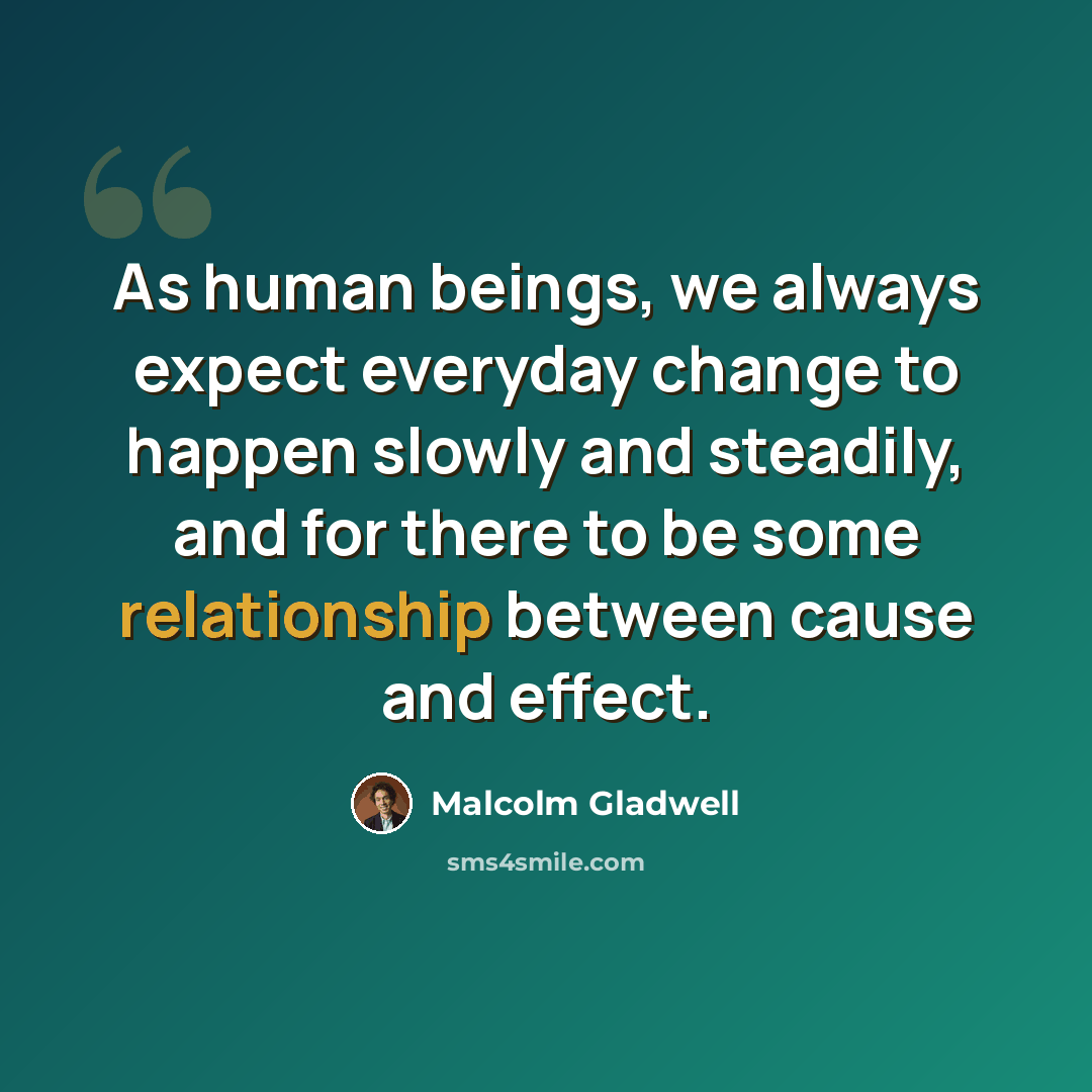 “As human beings, we always expect everyday change to happen slowly and steadily, and for there to be some relationship between cause and effect.” quote by Malcolm Gladwell