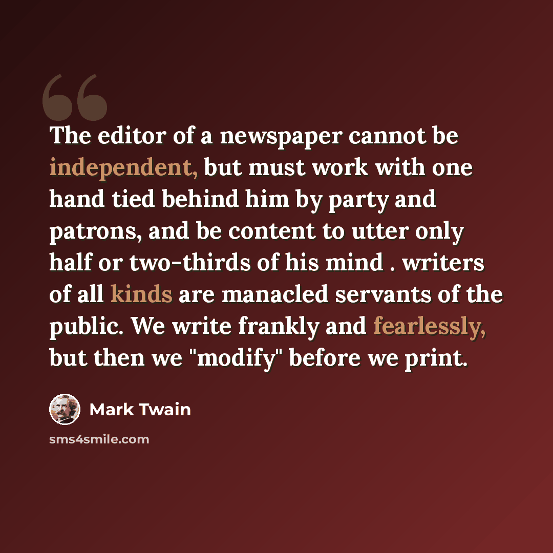 “The editor of a newspaper cannot be independent, but must work with one hand tied behind him by party and patrons, and be content to utter only half or two-thirds of his mind . writers of all kinds are manacled servants of the public. We write frankly and fearlessly, but then we "modify" before we…” quote by Mark Twain