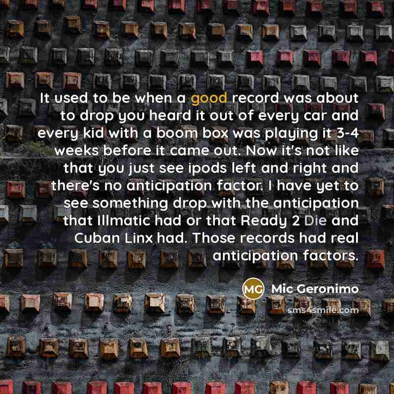 “It used to be when a good record was about to drop you heard it out of every car and every kid with a boom box was playing it 3-4 weeks before it came out. Now it's not like that you just see ipods left and right and there's no anticipation factor. I have yet to see something drop with the…” quote by Mic Geronimo
