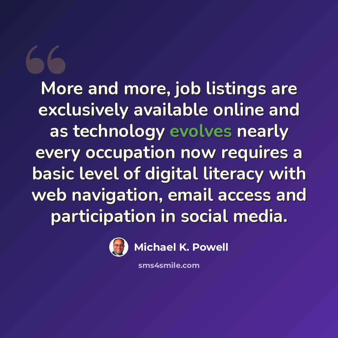 “More and more, job listings are exclusively available online and as technology evolves nearly every occupation now requires a basic level of digital literacy with web navigation, email access and participation in social media.” quote by Michael K. Powell