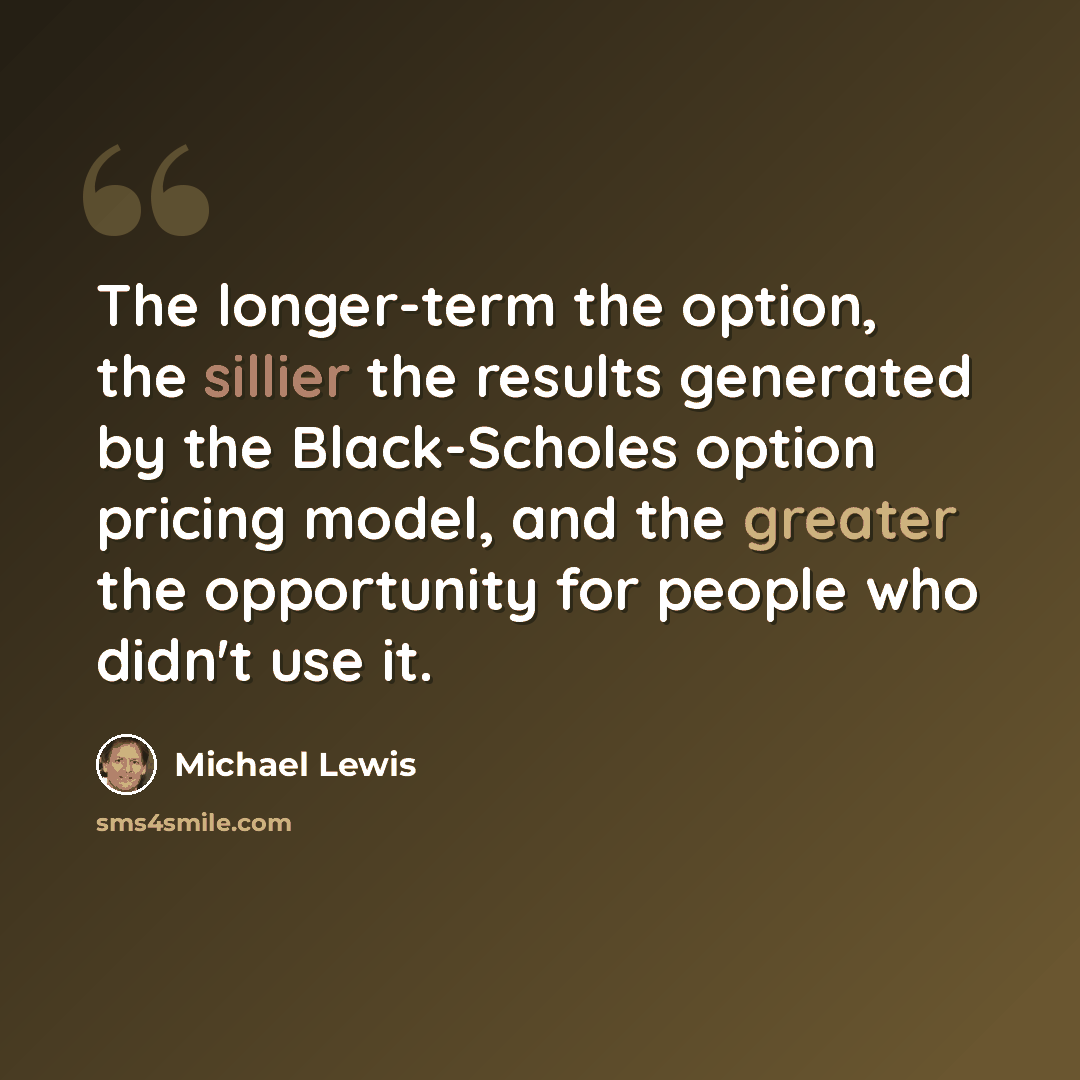 “The longer-term the option, the sillier the results generated by the Black-Scholes option pricing model, and the greater the opportunity for people who didn't use it.” quote by Michael Lewis
