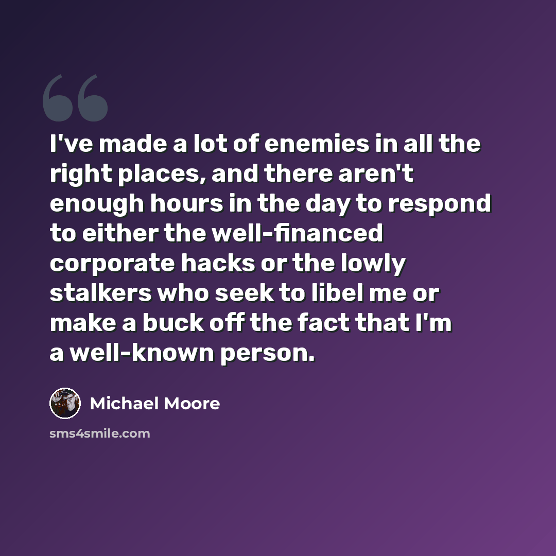 “I've made a lot of enemies in all the right places, and there aren't enough hours in the day to respond to either the well-financed corporate hacks or the lowly stalkers who seek to libel me or make a buck off the fact that I'm a well-known person.” quote by Michael Moore