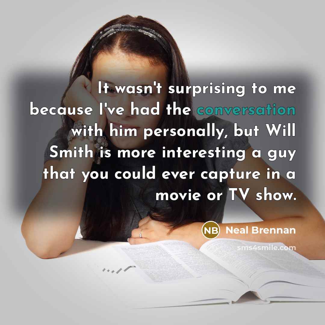 “It wasn't surprising to me because I've had the conversation with him personally, but Will Smith is more interesting a guy that you could ever capture in a movie or TV show.” quote by Neal Brennan