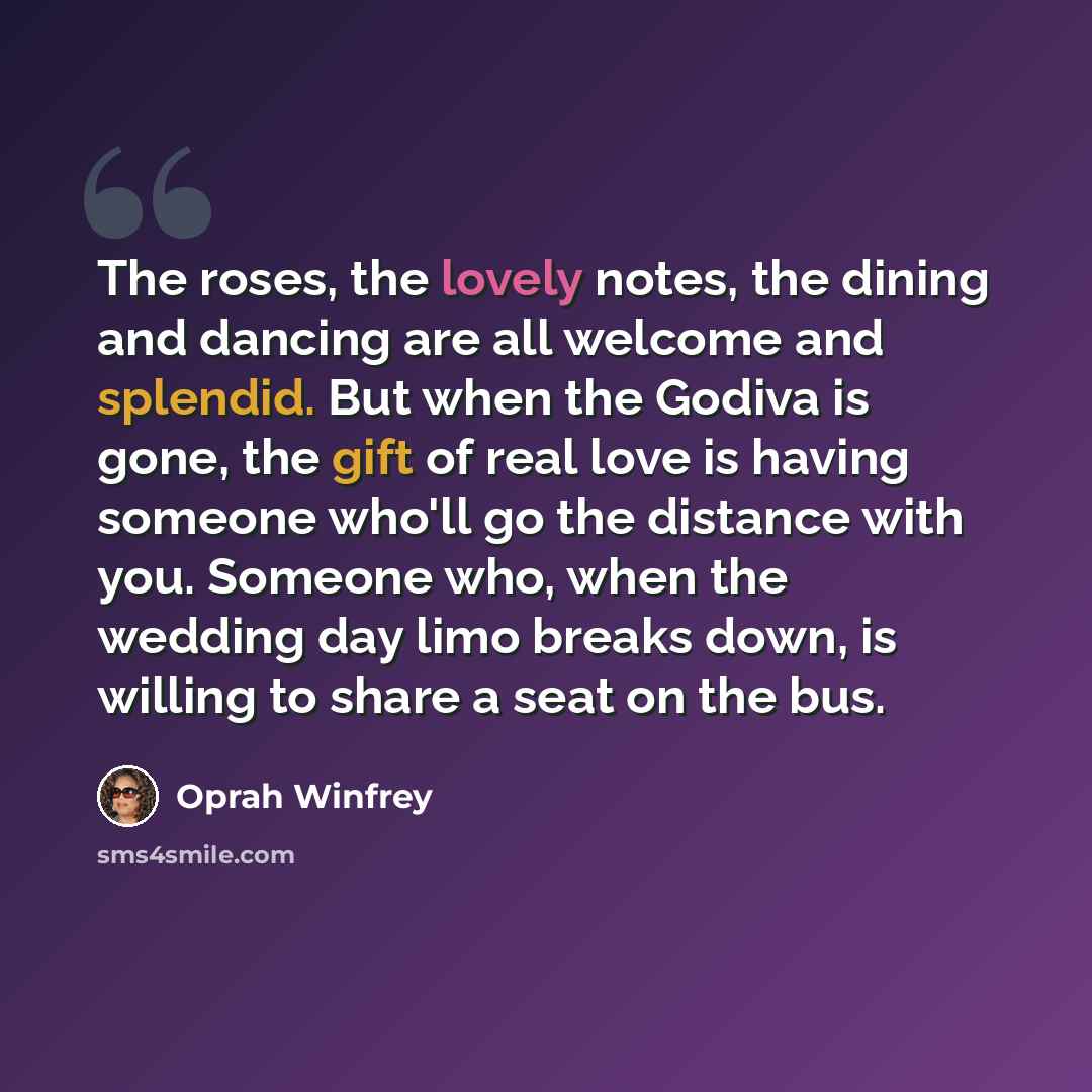 “The roses, the lovely notes, the dining and dancing are all welcome and splendid. But when the Godiva is gone, the gift of real love is having someone who'll go the distance with you. Someone who, when the wedding day limo breaks down, is willing to share a seat on the bus.” quote by Oprah Winfrey