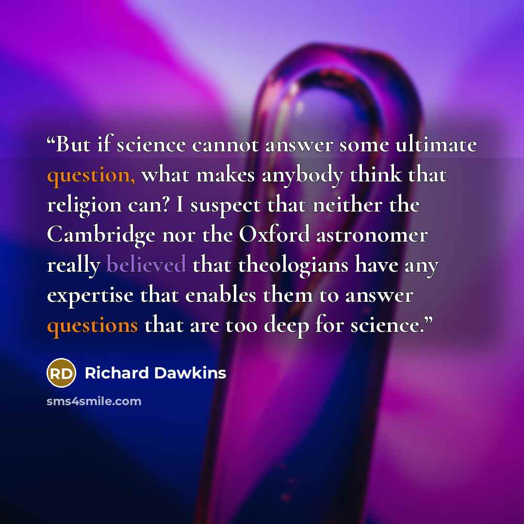 “But if science cannot answer some ultimate question, what makes anybody think that religion can? I suspect that neither the Cambridge nor the Oxford astronomer really believed that theologians have any expertise that enables them to answer questions that are too deep for science.” quote by Richard Dawkins