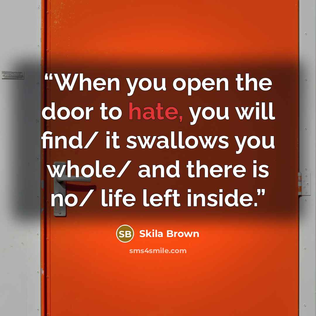 “When you open the door to hate, you will find/ it swallows you whole/ and there is no/ life left inside.” quote by Skila Brown