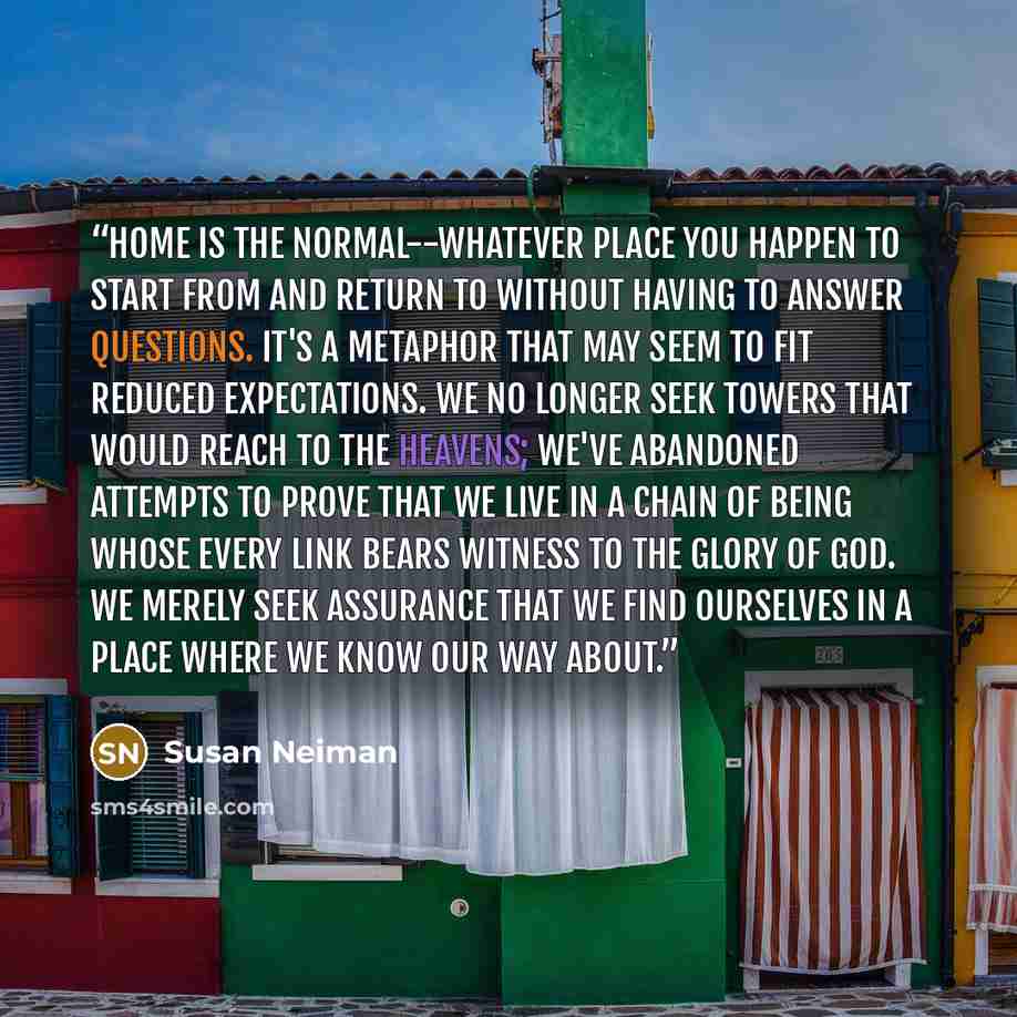 “Home is the normal--whatever place you happen to start from and return to without having to answer questions. It's a metaphor that may seem to fit reduced expectations. We no longer seek towers that would reach to the heavens; we've abandoned attempts to prove that we live in a chain of being…” quote by Susan Neiman