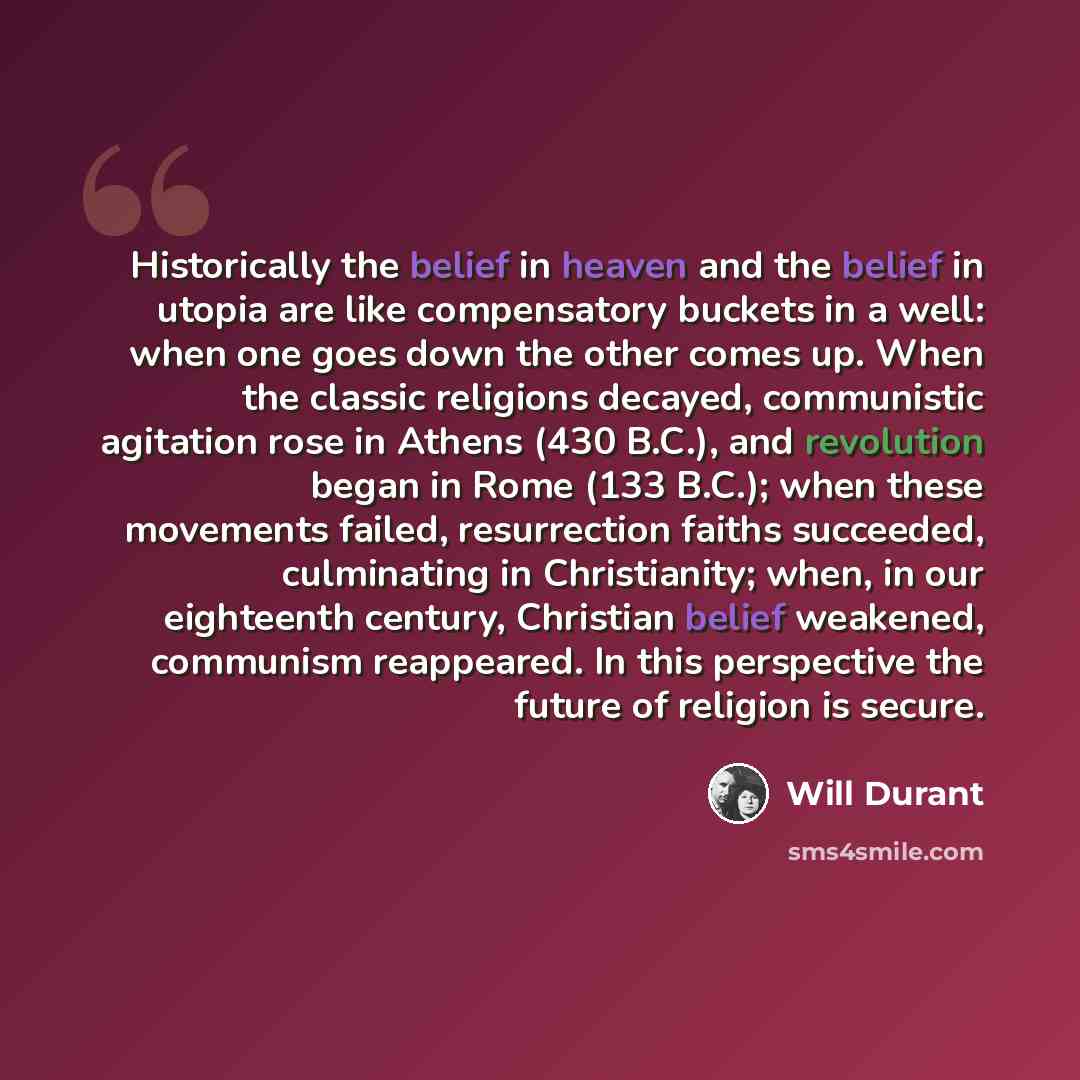 “Historically the belief in heaven and the belief in utopia are like compensatory buckets in a well: when one goes down the other comes up. When the classic religions decayed, communistic agitation rose in Athens (430 B.C.), and revolution began in Rome (133 B.C.); when these movements failed…” quote by Will Durant