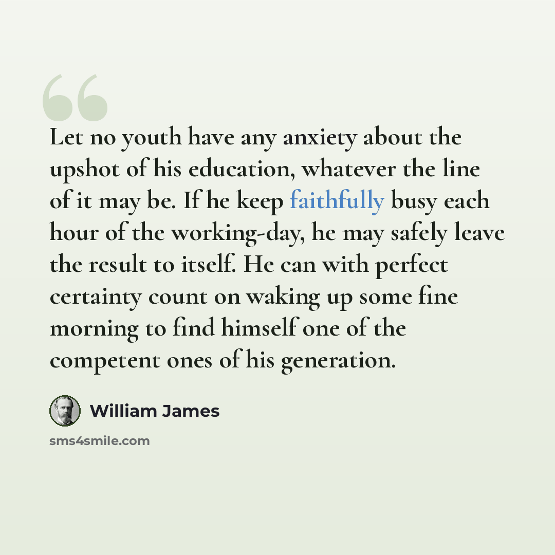 “Let no youth have any anxiety about the upshot of his education, whatever the line of it may be. If he keep faithfully busy each hour of the working-day, he may safely leave the result to itself. He can with perfect certainty count on waking up some fine morning to find himself one of the…” quote by William James