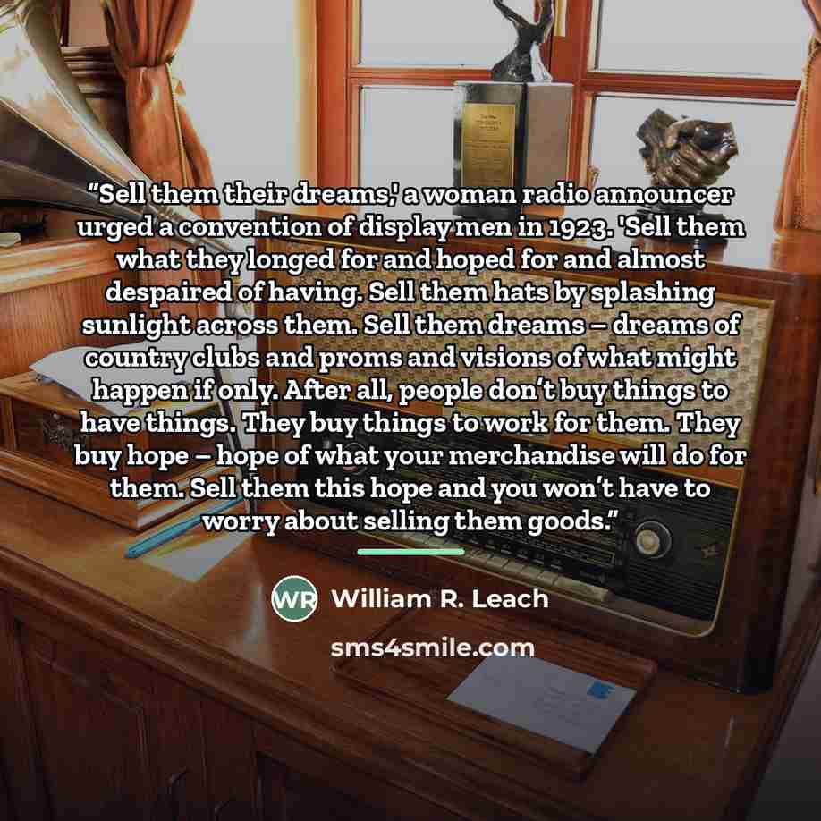 “Sell them their dreams,' a woman radio announcer urged a convention of display men in 1923. 'Sell them what they longed for and hoped for and almost despaired of having. Sell them hats by splashing sunlight across them. Sell them dreams – dreams of country clubs and proms and visions of what might…” quote by William R. Leach