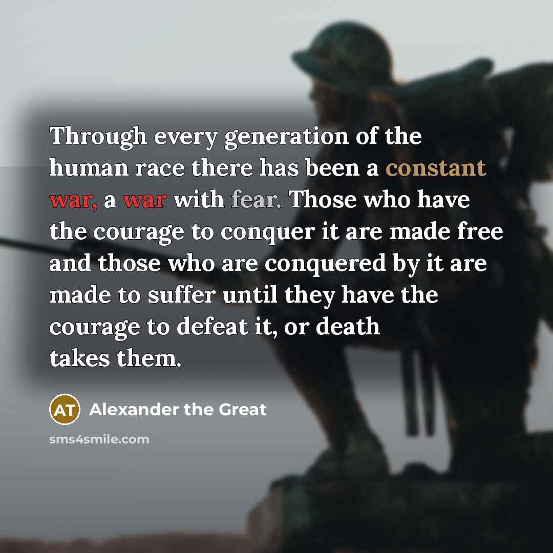 “Through every generation of the human race there has been a constant war, a war with fear. Those who have the courage to conquer it are made free and those who are conquered by it are made to suffer until they have the courage to defeat it, or death takes them.” quote by Alexander the Great