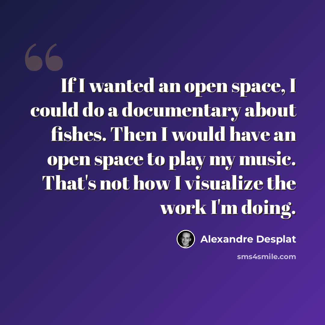 “If I wanted an open space, I could do a documentary about fishes. Then I would have an open space to play my music. That's not how I visualize the work I'm doing.” quote by Alexandre Desplat