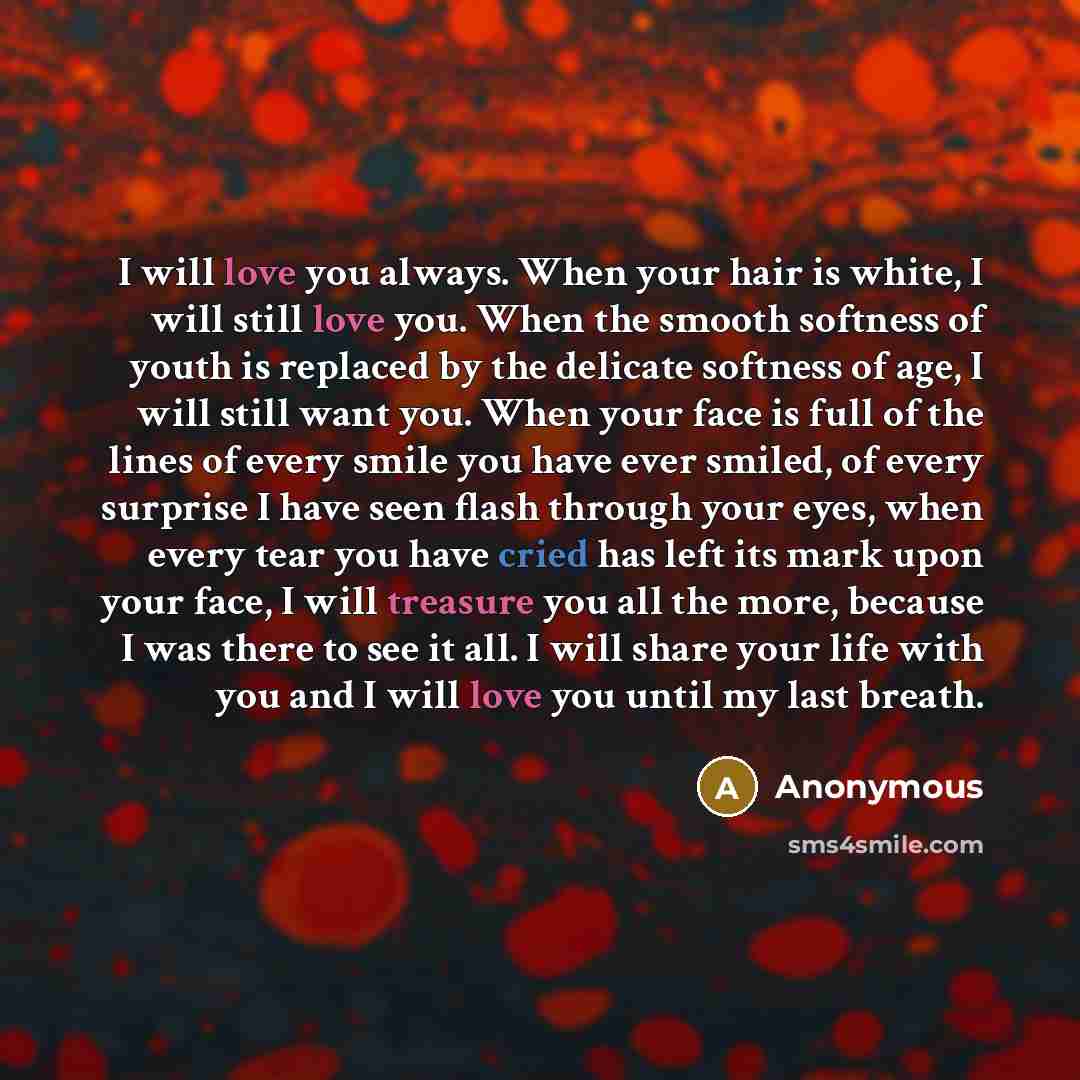 “I will love you always. When your hair is white, I will still love you. When the smooth softness of youth is replaced by the delicate softness of age, I will still want you. When your face is full of the lines of every smile you have ever smiled, of every surprise I have seen flash through your…” quote by Anonymous