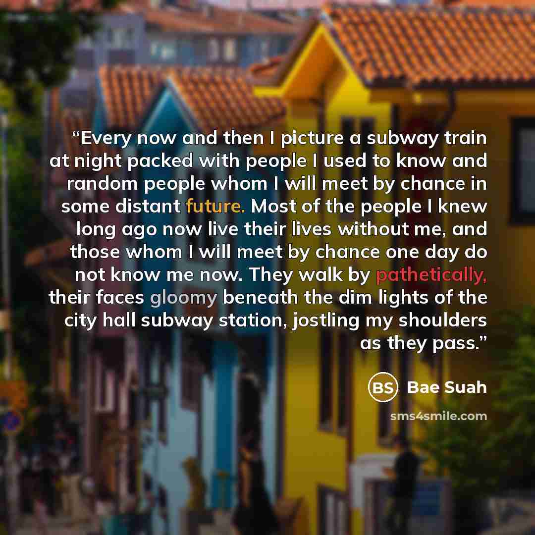 “Every now and then I picture a subway train at night packed with people I used to know and random people whom I will meet by chance in some distant future. Most of the people I knew long ago now live their lives without me, and those whom I will meet by chance one day do not know me now. They walk…” quote by Bae Suah