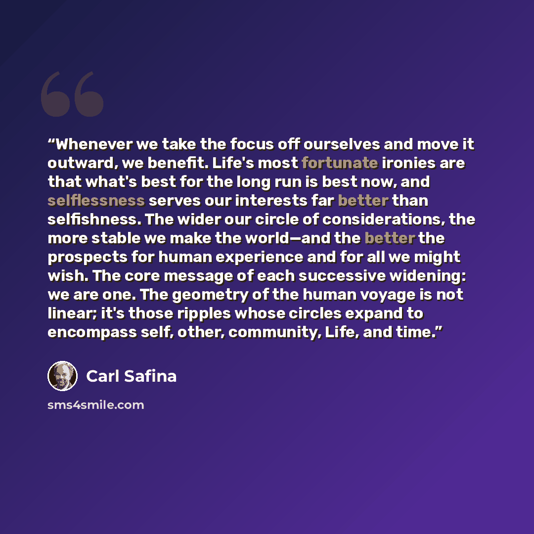 “Whenever we take the focus off ourselves and move it outward, we benefit. Life's most fortunate ironies are that what's best for the long run is best now, and selflessness serves our interests far better than selfishness. The wider our circle of considerations, the more stable we make the…” quote by Carl Safina