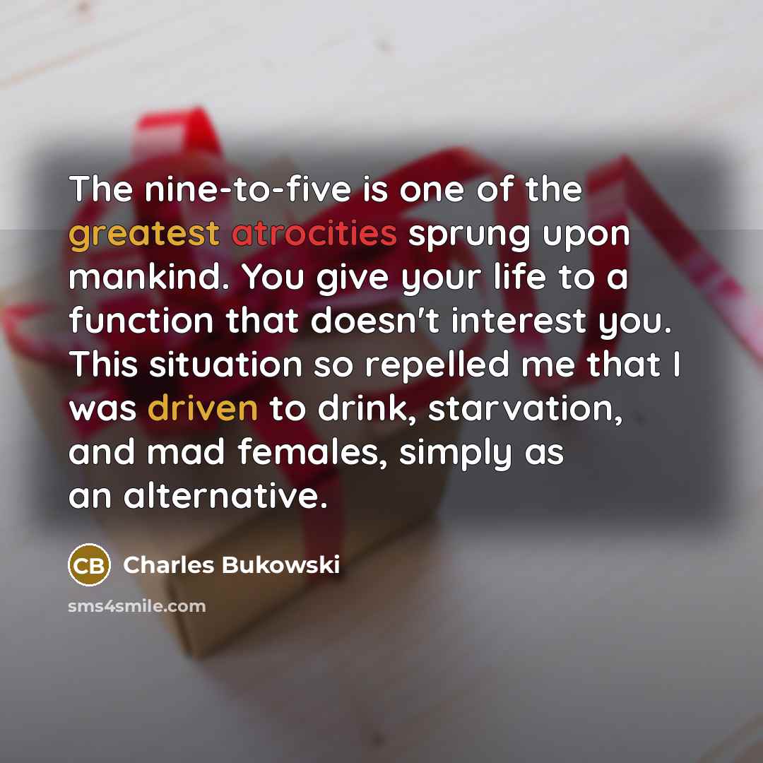 “The nine-to-five is one of the greatest atrocities sprung upon mankind. You give your life to a function that doesn't interest you. This situation so repelled me that I was driven to drink, starvation, and mad females, simply as an alternative.” quote by Charles Bukowski