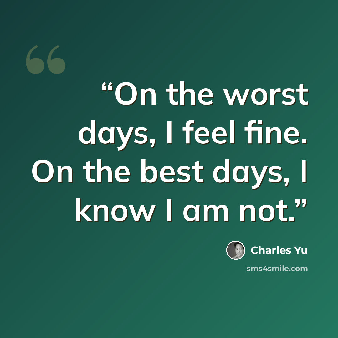 “On the worst days, I feel fine. On the best days, I know I am not.” quote by Charles Yu
