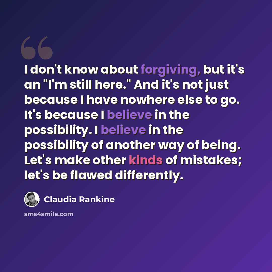 “I don't know about forgiving, but it's an "I'm still here." And it's not just because I have nowhere else to go. It's because I believe in the possibility. I believe in the possibility of another way of being. Let's make other kinds of mistakes; let's be flawed differently.” quote by Claudia Rankine