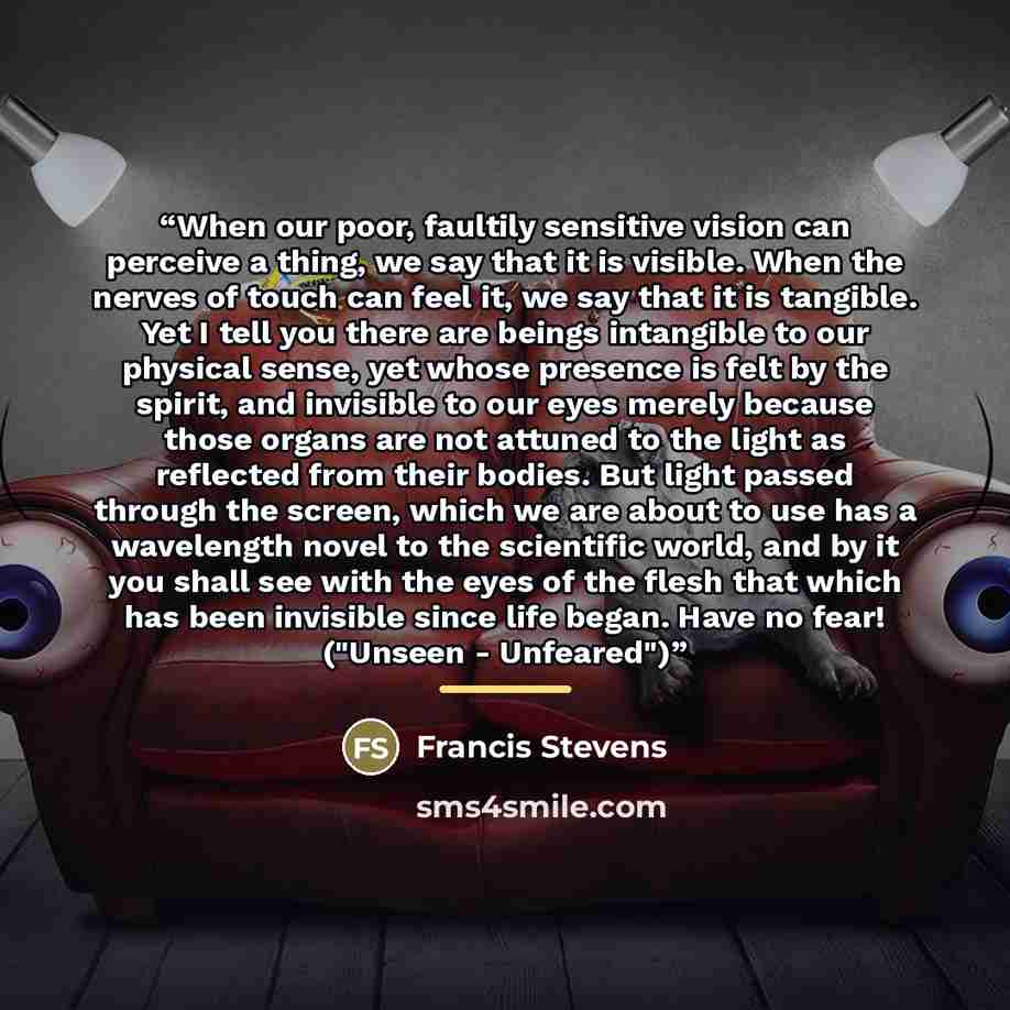 “When our poor, faultily sensitive vision can perceive a thing, we say that it is visible. When the nerves of touch can feel it, we say that it is tangible. Yet I tell you there are beings intangible to our physical sense, yet whose presence is felt by the spirit, and invisible to our eyes merely…” quote by Francis Stevens